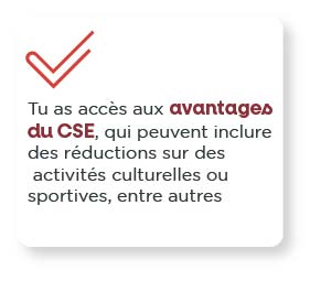 Tu as accès aux avantages du CSE, qui peuvent inclure des réductions sur des activités culturelles ou sportives, en autres.