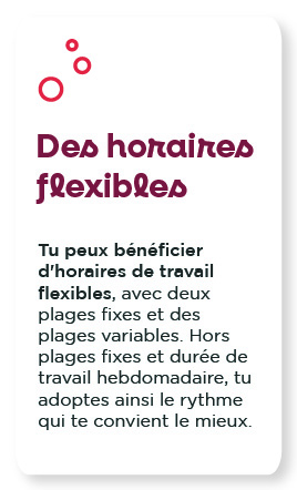 Des horaires flexibles : Tu peux bénéficier d'horaires de travail flexibles, avec deux plages fixes et des plages variables. Hors plages fixes et durée de travail hebdomadaire, tu adoptes ainsi le rythme qui te convient le mieux.