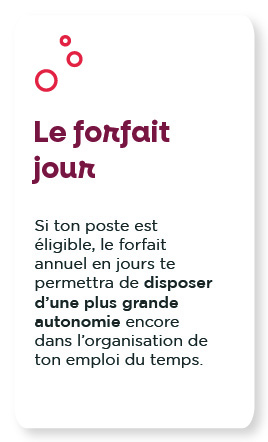 Le forfait jour : Si ton poste est éligible, le forfait annuel en jours te permettra de disposer d’une plus grande autonomie encore dans l’organisation de ton emploi du temps. 