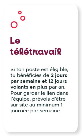 Le télétravail : Si ton poste est éligible, tu bénéficies de 2 jours par semaine et 12 jours volants en plus par an.  Pour garder le lien dans l’équipe, prévois d’être sur site au minimum 1 journée par semaine.